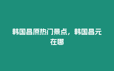 韓國(guó)昌原熱門景點(diǎn)，韓國(guó)昌元在哪