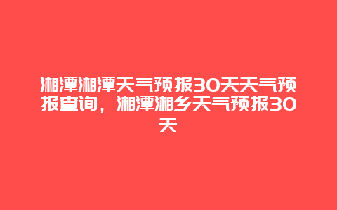 湘潭湘潭天氣預報30天天氣預報查詢，湘潭湘鄉天氣預報30天