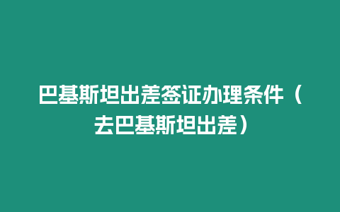 巴基斯坦出差簽證辦理條件（去巴基斯坦出差）