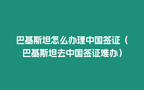 巴基斯坦怎么辦理中國簽證（巴基斯坦去中國簽證難辦）