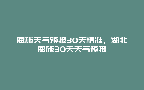 恩施天氣預(yù)報(bào)30天精準(zhǔn)，湖北恩施30天天氣預(yù)報(bào)