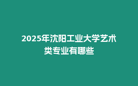 2025年沈陽工業(yè)大學(xué)藝術(shù)類專業(yè)有哪些