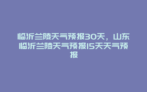 臨沂蘭陵天氣預報30天，山東臨沂蘭陵天氣預報15天天氣預報