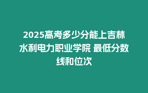 2025高考多少分能上吉林水利電力職業學院 最低分數線和位次