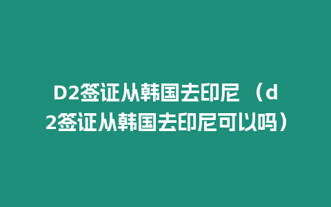 D2簽證從韓國去印尼 （d2簽證從韓國去印尼可以嗎）