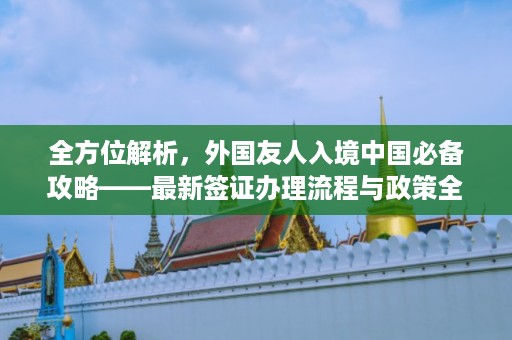 全方位解析，外國友人入境中國必備攻略——最新簽證辦理流程與政策全解讀