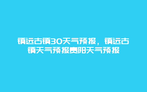 鎮遠古鎮30天氣預報，鎮遠古鎮天氣預報貴陽天氣預報