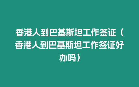 香港人到巴基斯坦工作簽證（香港人到巴基斯坦工作簽證好辦嗎）