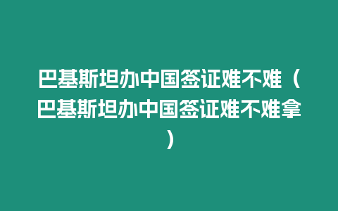 巴基斯坦辦中國簽證難不難（巴基斯坦辦中國簽證難不難拿）