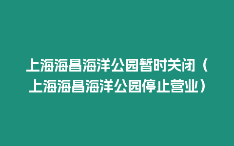 上海海昌海洋公園暫時關閉（上海海昌海洋公園停止營業）