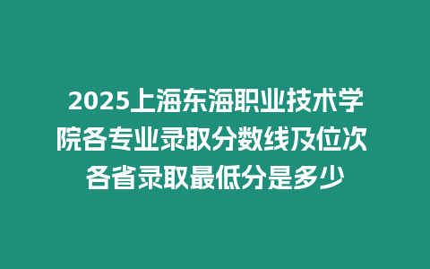 2025上海東海職業(yè)技術(shù)學(xué)院各專業(yè)錄取分?jǐn)?shù)線及位次 各省錄取最低分是多少