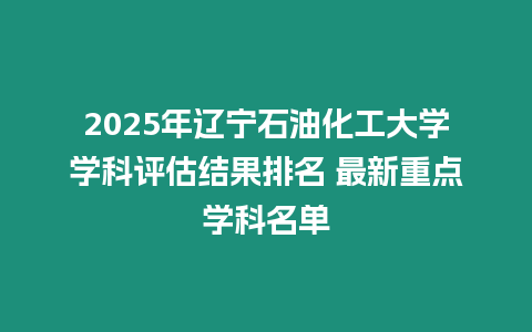 2025年遼寧石油化工大學(xué)學(xué)科評(píng)估結(jié)果排名 最新重點(diǎn)學(xué)科名單