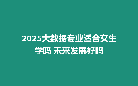 2025大數據專業適合女生學嗎 未來發展好嗎