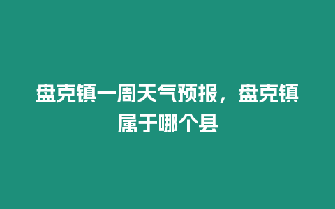 盤克鎮(zhèn)一周天氣預(yù)報，盤克鎮(zhèn)屬于哪個縣