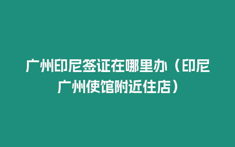 廣州印尼簽證在哪里辦（印尼廣州使館附近住店）