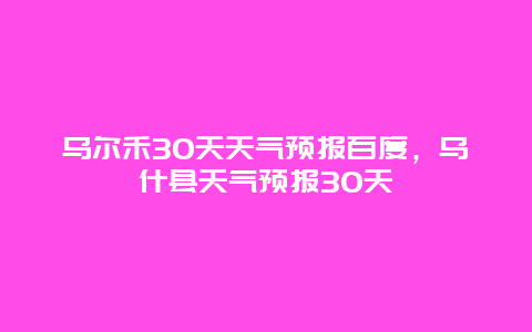 烏爾禾30天天氣預報百度，烏什縣天氣預報30天