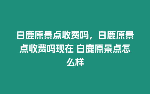 白鹿原景點收費嗎，白鹿原景點收費嗎現在 白鹿原景點怎么樣