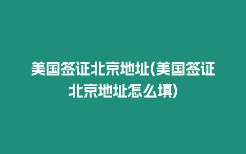 美國簽證北京地址(美國簽證北京地址怎么填)