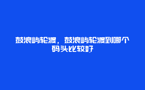 鼓浪嶼輪渡，鼓浪嶼輪渡到哪個碼頭比較好