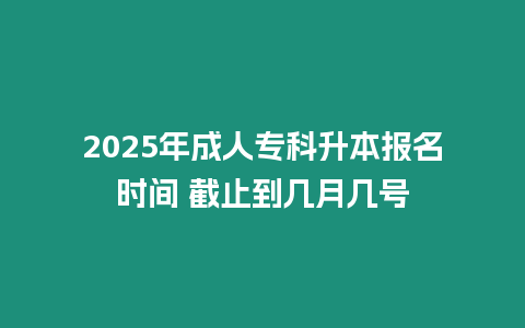 2025年成人專科升本報名時間 截止到幾月幾號