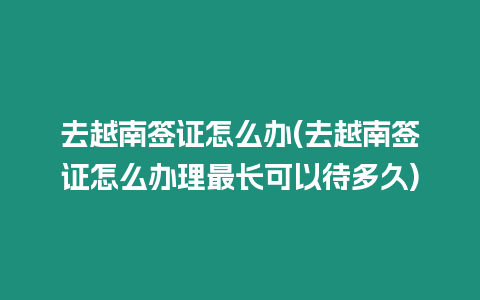 去越南簽證怎么辦(去越南簽證怎么辦理最長可以待多久)