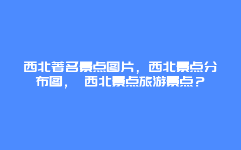 西北著名景點(diǎn)圖片，西北景點(diǎn)分布圖， 西北景點(diǎn)旅游景點(diǎn)？