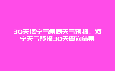 30天海寧氣象局天氣預報，海寧天氣預報30天查詢結果