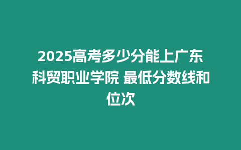 2025高考多少分能上廣東科貿(mào)職業(yè)學(xué)院 最低分數(shù)線和位次