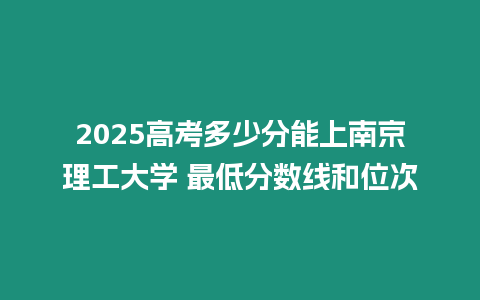 2025高考多少分能上南京理工大學(xué) 最低分?jǐn)?shù)線和位次