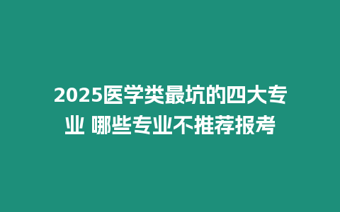 2025醫(yī)學(xué)類最坑的四大專業(yè) 哪些專業(yè)不推薦報(bào)考