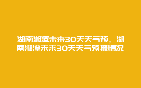 湖南湘潭未來30天天氣預(yù)，湖南湘潭未來30天天氣預(yù)報情況