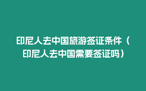 印尼人去中國旅游簽證條件（印尼人去中國需要簽證嗎）