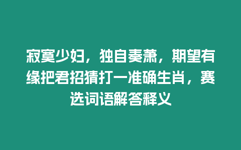 寂寞少婦，獨自奏蕭，期望有緣把君招猜打一準確生肖，賽選詞語解答釋義