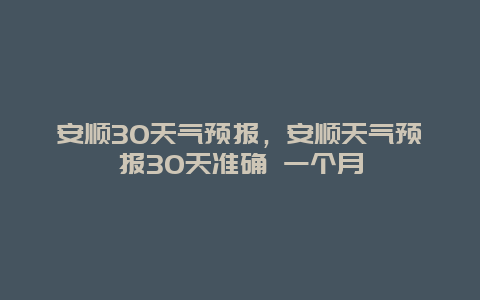 安順30天氣預(yù)報(bào)，安順天氣預(yù)報(bào)30天準(zhǔn)確 一個(gè)月