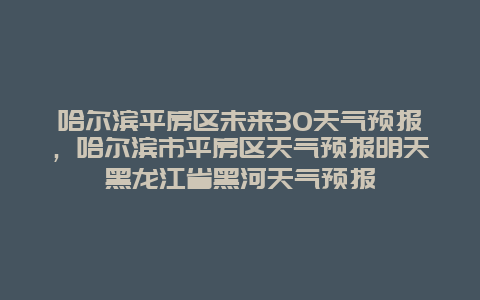 哈爾濱平房區(qū)未來30天氣預(yù)報，哈爾濱市平房區(qū)天氣預(yù)報明天黑龍江省黑河天氣預(yù)報