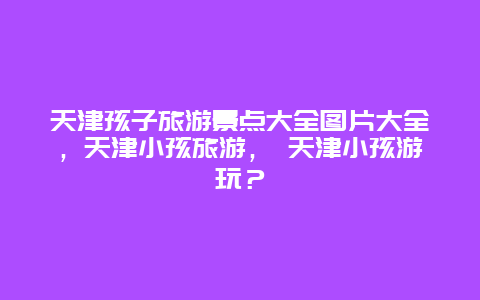 天津孩子旅游景點大全圖片大全，天津小孩旅游， 天津小孩游玩？