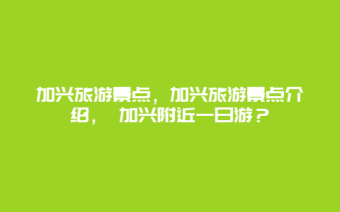 加興旅游景點，加興旅游景點介紹， 加興附近一日游？