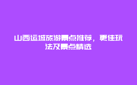 山西運城旅游景點推薦，更佳玩法及景點精選