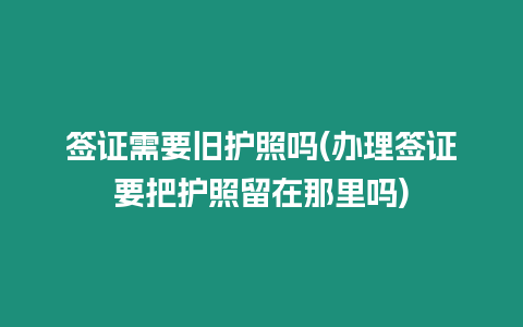 簽證需要舊護照嗎(辦理簽證要把護照留在那里嗎)