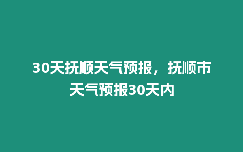 30天撫順天氣預報，撫順市天氣預報30天內