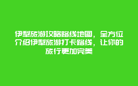 伊犁旅游攻略路線地圖，全方位介紹伊犁旅游打卡路線，讓你的旅行更加完美