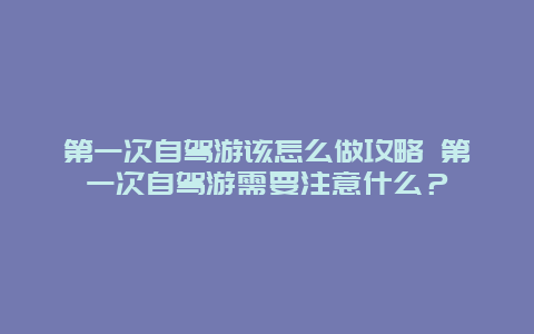 第一次自駕游該怎么做攻略 第一次自駕游需要注意什么？