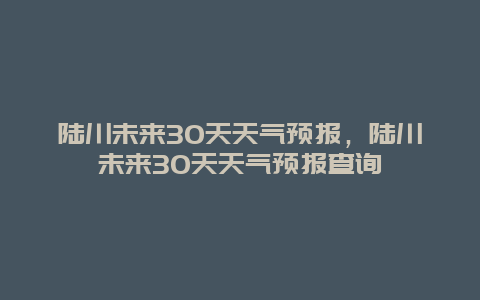 陸川未來30天天氣預報，陸川未來30天天氣預報查詢