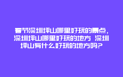 春節深圳坪山哪里好玩的景點，深圳坪山哪里好玩的地方 深圳坪山有什么好玩的地方嗎?