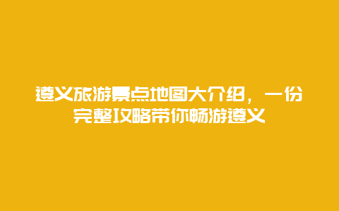 遵義旅游景點地圖大介紹，一份完整攻略帶你暢游遵義