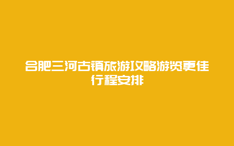 合肥三河古鎮(zhèn)旅游攻略游覽更佳行程安排