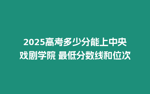 2025高考多少分能上中央戲劇學院 最低分數線和位次