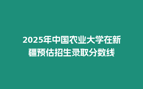 2025年中國農業大學在新疆預估招生錄取分數線