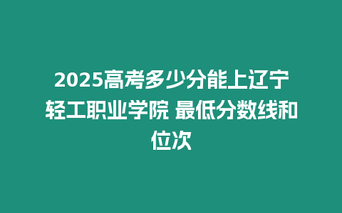 2025高考多少分能上遼寧輕工職業(yè)學(xué)院 最低分?jǐn)?shù)線和位次