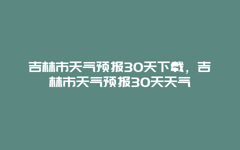 吉林市天氣預報30天下載，吉林市天氣預報30天天氣